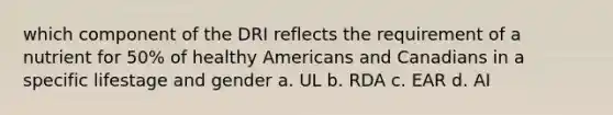 which component of the DRI reflects the requirement of a nutrient for 50% of healthy Americans and Canadians in a specific lifestage and gender a. UL b. RDA c. EAR d. AI