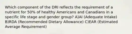 Which component of the DRI reflects the requirement of a nutrient for 50% of healthy Americans and Canadians in a specific life stage and gender group? A)AI (Adequate Intake) B)RDA (Recommended Dietary Allowance) C)EAR (Estimated Average Requirement)