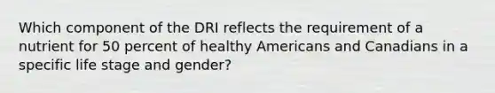 Which component of the DRI reflects the requirement of a nutrient for 50 percent of healthy Americans and Canadians in a specific life stage and gender?