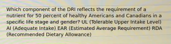 Which component of the DRI reflects the requirement of a nutrient for 50 percent of healthy Americans and Canadians in a specific life stage and gender? UL (Tolerable Upper Intake Level) AI (Adequate Intake) EAR (Estimated Average Requirement) RDA (Recommended Dietary Allowance)