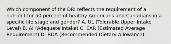 Which component of the DRI reflects the requirement of a nutrient for 50 percent of healthy Americans and Canadians in a specific life stage and gender? A. UL (Tolerable Upper Intake Level) B. AI (Adequate Intake) C. EAR (Estimated Average Requirement) D. RDA (Recommended Dietary Allowance)