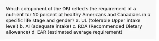 Which component of the DRI reflects the requirement of a nutrient for 50 percent of healthy Americans and Canadians in a specific life stage and gender? a. UL (tolerable Upper intake level) b. AI (adequate intake) c. RDA (Recommended Dietary allowance) d. EAR (estimated average requirement)