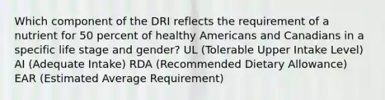 Which component of the DRI reflects the requirement of a nutrient for 50 percent of healthy Americans and Canadians in a specific life stage and gender? UL (Tolerable Upper Intake Level) AI (Adequate Intake) RDA (Recommended Dietary Allowance) EAR (Estimated Average Requirement)