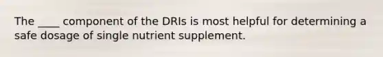 The ____ component of the DRIs is most helpful for determining a safe dosage of single nutrient supplement.