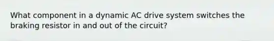 What component in a dynamic AC drive system switches the braking resistor in and out of the​ circuit?