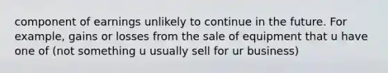 component of earnings unlikely to continue in the future. For example, gains or losses from the sale of equipment that u have one of (not something u usually sell for ur business)