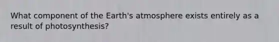 What component of the Earth's atmosphere exists entirely as a result of photosynthesis?