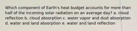 Which component of Earth's heat budget accounts for more than half of the incoming solar radiation on an average day? a. cloud reflection b. cloud absorption c. water vapor and dust absorption d. water and land absorption e. water and land reflection