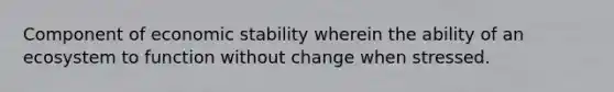 Component of economic stability wherein the ability of an ecosystem to function without change when stressed.