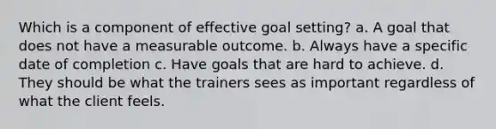 Which is a component of effective goal setting? a. A goal that does not have a measurable outcome. b. Always have a specific date of completion c. Have goals that are hard to achieve. d. They should be what the trainers sees as important regardless of what the client feels.