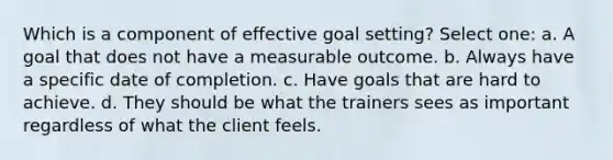 Which is a component of effective goal setting? Select one: a. A goal that does not have a measurable outcome. b. Always have a specific date of completion. c. Have goals that are hard to achieve. d. They should be what the trainers sees as important regardless of what the client feels.