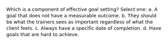 Which is a component of effective goal setting? Select one: a. A goal that does not have a measurable outcome. b. They should be what the trainers sees as important regardless of what the client feels. c. Always have a specific date of completion. d. Have goals that are hard to achieve.