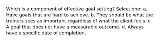 Which is a component of effective goal setting? Select one: a. Have goals that are hard to achieve. b. They should be what the trainers sees as important regardless of what the client feels. c. A goal that does not have a measurable outcome. d. Always have a specific date of completion.