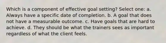 Which is a component of effective goal setting? Select one: a. Always have a specific date of completion. b. A goal that does not have a measurable outcome. c. Have goals that are hard to achieve. d. They should be what the trainers sees as important regardless of what the client feels.