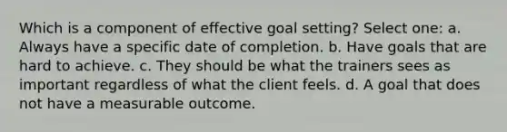 Which is a component of effective goal setting? Select one: a. Always have a specific date of completion. b. Have goals that are hard to achieve. c. They should be what the trainers sees as important regardless of what the client feels. d. A goal that does not have a measurable outcome.