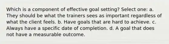 Which is a component of effective goal setting? Select one: a. They should be what the trainers sees as important regardless of what the client feels. b. Have goals that are hard to achieve. c. Always have a specific date of completion. d. A goal that does not have a measurable outcome.