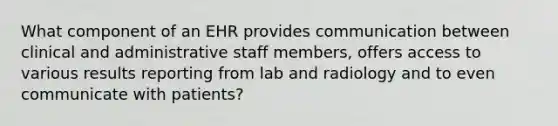 What component of an EHR provides communication between clinical and administrative staff members, offers access to various results reporting from lab and radiology and to even communicate with patients?