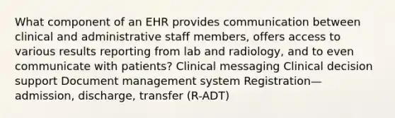 What component of an EHR provides communication between clinical and administrative staff members, offers access to various results reporting from lab and radiology, and to even communicate with patients? Clinical messaging Clinical decision support Document management system Registration—admission, discharge, transfer (R-ADT)