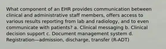 What component of an EHR provides communication between clinical and administrative staff members, offers access to various results reporting from lab and radiology, and to even communicate with patients? a. Clinical messaging b. Clinical decision support c. Document management system d. Registration—admission, discharge, transfer (R-ADT)