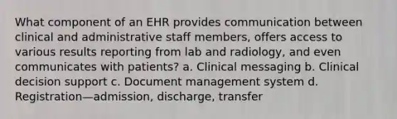 What component of an EHR provides communication between clinical and administrative staff members, offers access to various results reporting from lab and radiology, and even communicates with patients? a. Clinical messaging b. Clinical decision support c. Document management system d. Registration—admission, discharge, transfer