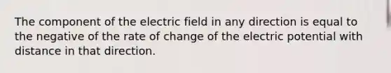 The component of the electric field in any direction is equal to the negative of the rate of change of the electric potential with distance in that direction.