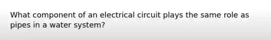 What component of an electrical circuit plays the same role as pipes in a water system?