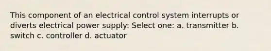 This component of an electrical control system interrupts or diverts electrical power supply: Select one: a. transmitter b. switch c. controller d. actuator