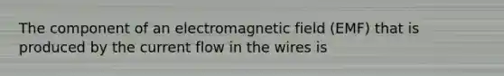 The component of an electromagnetic field (EMF) that is produced by the current flow in the wires is