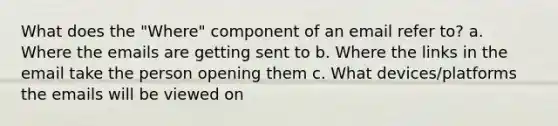 What does the "Where" component of an email refer to? a. Where the emails are getting sent to b. Where the links in the email take the person opening them c. What devices/platforms the emails will be viewed on