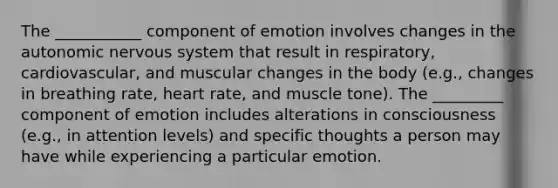 The ___________ component of emotion involves changes in the autonomic nervous system that result in respiratory, cardiovascular, and muscular changes in the body (e.g., changes in breathing rate, heart rate, and muscle tone). The _________ component of emotion includes alterations in consciousness (e.g., in attention levels) and specific thoughts a person may have while experiencing a particular emotion.