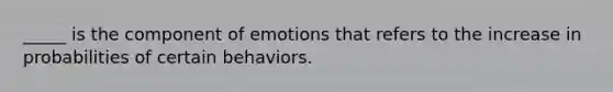 _____ is the component of emotions that refers to the increase in probabilities of certain behaviors.