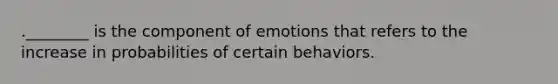 .________ is the component of emotions that refers to the increase in probabilities of certain behaviors.