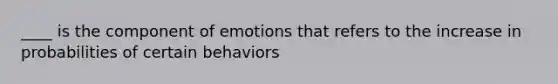 ____ is the component of emotions that refers to the increase in probabilities of certain behaviors