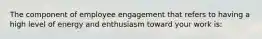 The component of employee engagement that refers to having a high level of energy and enthusiasm toward your work is: