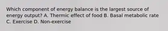 Which component of energy balance is the largest source of energy output? A. Thermic effect of food B. Basal metabolic rate C. Exercise D. Non-exercise