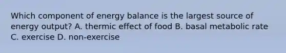 Which component of energy balance is the largest source of energy output? A. thermic effect of food B. basal metabolic rate C. exercise D. non-exercise