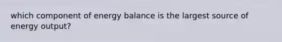 which component of energy balance is the largest source of energy output?