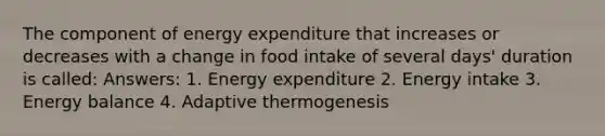 The component of energy expenditure that increases or decreases with a change in food intake of several days' duration is called: Answers: 1. Energy expenditure 2. Energy intake 3. Energy balance 4. Adaptive thermogenesis