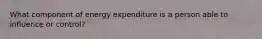 What component of energy expenditure is a person able to influence or control?