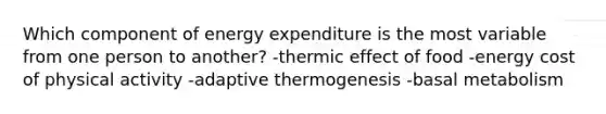 Which component of energy expenditure is the most variable from one person to another? -thermic effect of food -energy cost of physical activity -adaptive thermogenesis -basal metabolism