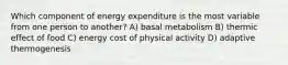 Which component of energy expenditure is the most variable from one person to another? A) basal metabolism B) thermic effect of food C) energy cost of physical activity D) adaptive thermogenesis