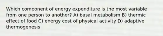 Which component of energy expenditure is the most variable from one person to another? A) basal metabolism B) thermic effect of food C) energy cost of physical activity D) adaptive thermogenesis