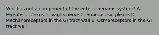 Which is not a component of the enteric nervous system? A. Myenteric plexus B. Vagus nerve C. Submucosal plexus D. Mechanoreceptors in the GI tract wall E. Osmoreceptors in the GI tract wall