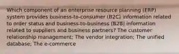 Which component of an enterprise resource planning (ERP) system provides business-to-consumer (B2C) information related to order status and business-to-business (B2B) information related to suppliers and business partners? The customer relationship management; The vendor integration; The unified database; The e-commerce