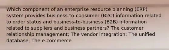 Which component of an enterprise resource planning (ERP) system provides business-to-consumer (B2C) information related to order status and business-to-business (B2B) information related to suppliers and business partners? The customer relationship management; The vendor integration; The unified database; The e-commerce