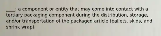 ____: a component or entity that may come into contact with a tertiary packaging component during the distribution, storage, and/or transportation of the packaged article (pallets, skids, and shrink wrap)