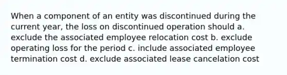 When a component of an entity was discontinued during the current year, the loss on discontinued operation should a. exclude the associated employee relocation cost b. exclude operating loss for the period c. include associated employee termination cost d. exclude associated lease cancelation cost