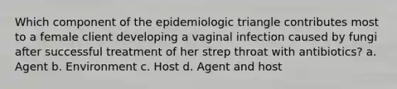 Which component of the epidemiologic triangle contributes most to a female client developing a vaginal infection caused by fungi after successful treatment of her strep throat with antibiotics? a. Agent b. Environment c. Host d. Agent and host