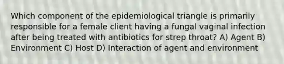 Which component of the epidemiological triangle is primarily responsible for a female client having a fungal vaginal infection after being treated with antibiotics for strep throat? A) Agent B) Environment C) Host D) Interaction of agent and environment