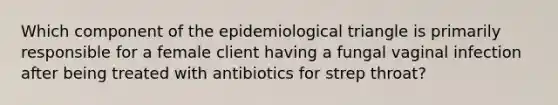 Which component of the epidemiological triangle is primarily responsible for a female client having a fungal vaginal infection after being treated with antibiotics for strep throat?